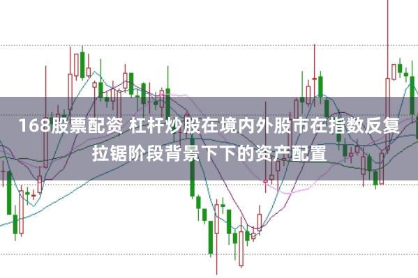168股票配资 杠杆炒股在境内外股市在指数反复拉锯阶段背景下下的资产配置