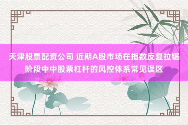 天津股票配资公司 近期A股市场在指数反复拉锯阶段中中股票杠杆的风控体系常见误区