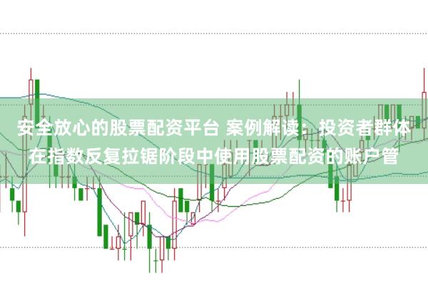 安全放心的股票配资平台 案例解读：投资者群体在指数反复拉锯阶段中使用股票配资的账户管