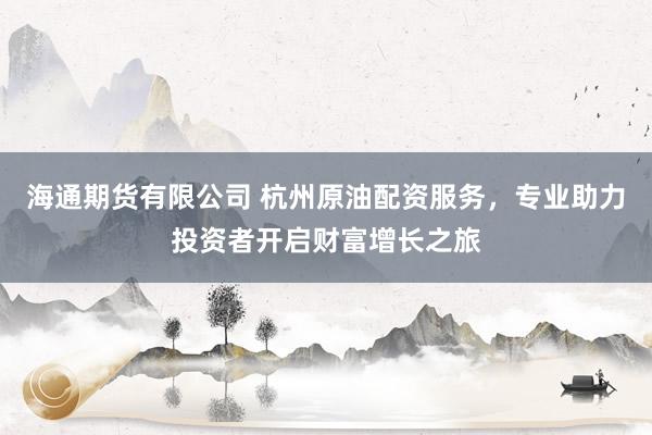 海通期货有限公司 杭州原油配资服务，专业助力投资者开启财富增长之旅