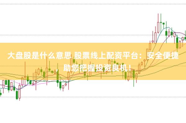 大盘股是什么意思 股票线上配资平台：安全便捷，助您把握投资良机！
