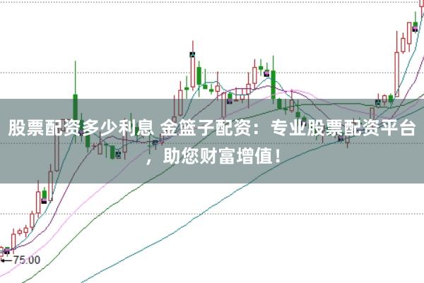 股票配资多少利息 金篮子配资：专业股票配资平台，助您财富增值！