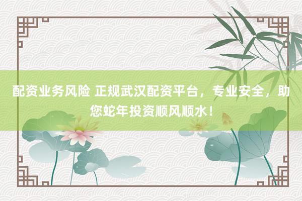 配资业务风险 正规武汉配资平台，专业安全，助您蛇年投资顺风顺水！