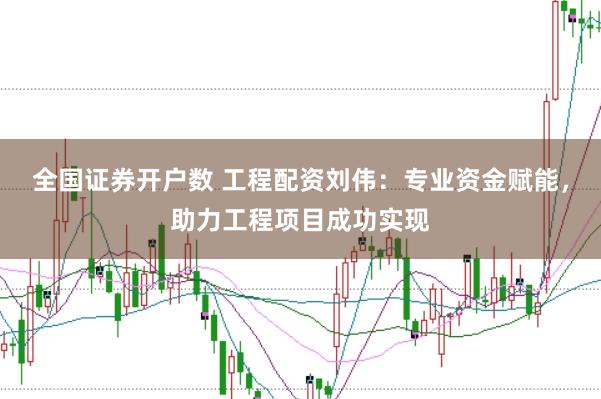 全国证券开户数 工程配资刘伟：专业资金赋能，助力工程项目成功实现