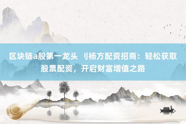 区块链a股第一龙头 刂杨方配资招商：轻松获取股票配资，开启财富增值之路