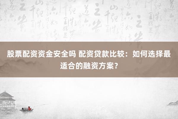股票配资资金安全吗 配资贷款比较：如何选择最适合的融资方案？