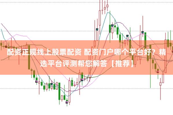 配资正规线上股票配资 配资门户哪个平台好？精选平台评测帮您解答【推荐】
