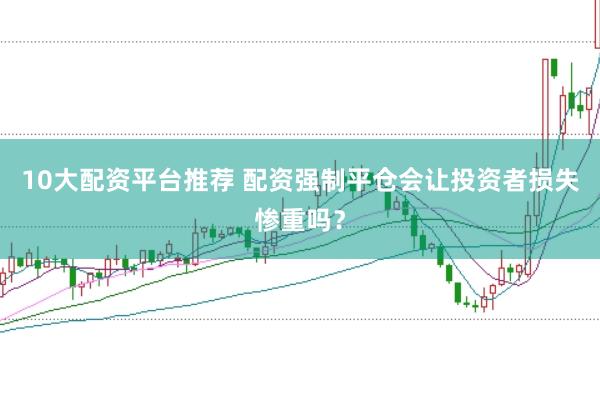 10大配资平台推荐 配资强制平仓会让投资者损失惨重吗？