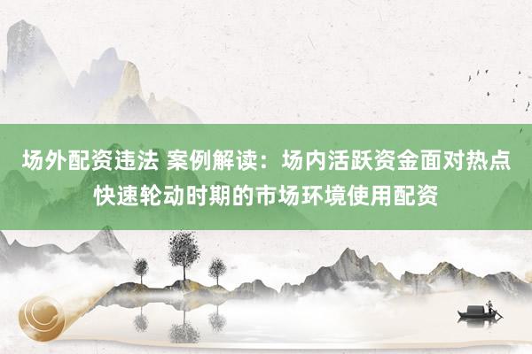 场外配资违法 案例解读：场内活跃资金面对热点快速轮动时期的市场环境使用配资