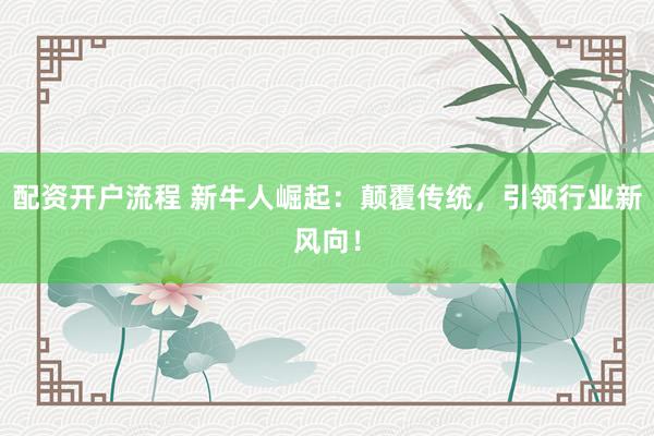 配资开户流程 新牛人崛起：颠覆传统，引领行业新风向！