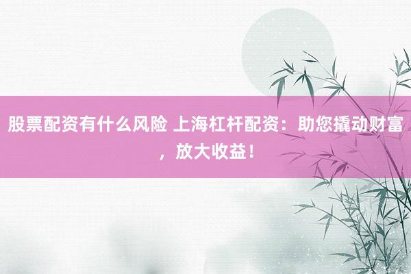 股票配资有什么风险 上海杠杆配资：助您撬动财富，放大收益！