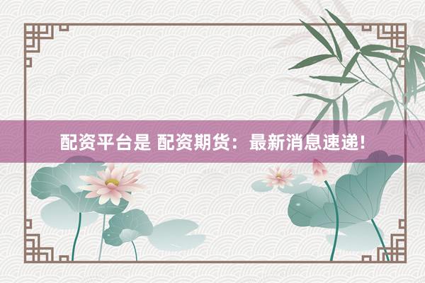 配资平台是 配资期货：最新消息速递!
