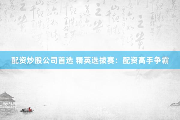 配资炒股公司首选 精英选拔赛：配资高手争霸