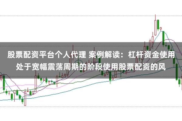 股票配资平台个人代理 案例解读：杠杆资金使用处于宽幅震荡周期的阶段使用股票配资的风