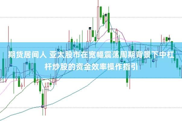 期货居间人 亚太股市在宽幅震荡周期背景下中杠杆炒股的资金效率操作指引