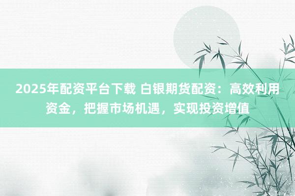 2025年配资平台下载 白银期货配资：高效利用资金，把握市场机遇，实现投资增值